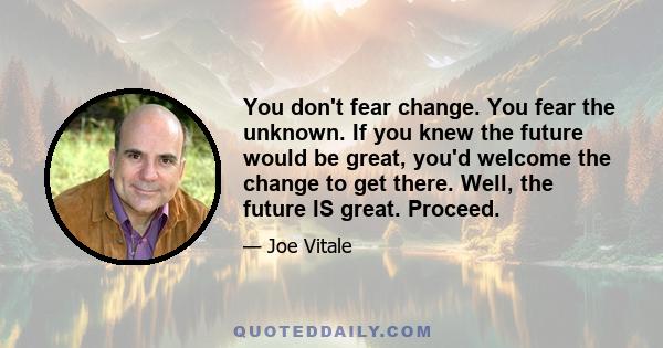 You don't fear change. You fear the unknown. If you knew the future would be great, you'd welcome the change to get there. Well, the future IS great. Proceed.