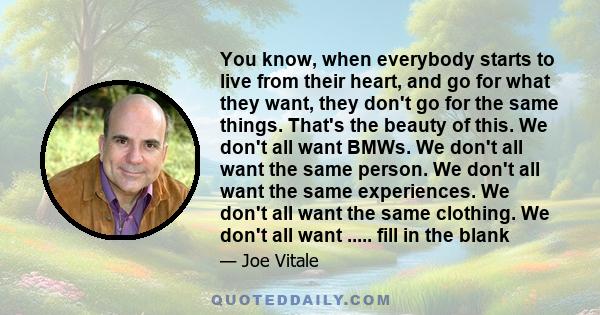 You know, when everybody starts to live from their heart, and go for what they want, they don't go for the same things. That's the beauty of this. We don't all want BMWs. We don't all want the same person. We don't all