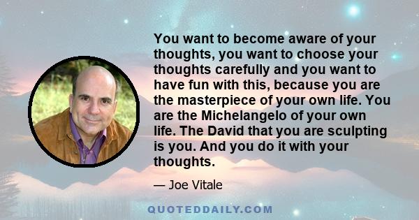 You want to become aware of your thoughts, you want to choose your thoughts carefully and you want to have fun with this, because you are the masterpiece of your own life. You are the Michelangelo of your own life. The