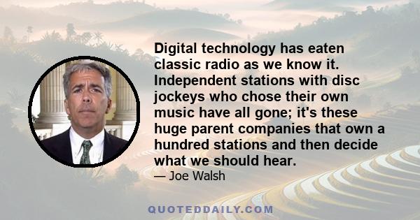 Digital technology has eaten classic radio as we know it. Independent stations with disc jockeys who chose their own music have all gone; it's these huge parent companies that own a hundred stations and then decide what 