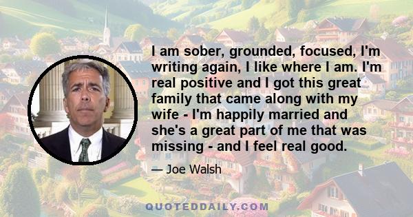 I am sober, grounded, focused, I'm writing again, I like where I am. I'm real positive and I got this great family that came along with my wife - I'm happily married and she's a great part of me that was missing - and I 