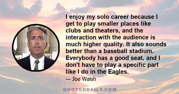 I enjoy my solo career because I get to play smaller places like clubs and theaters, and the interaction with the audience is much higher quality. It also sounds better than a baseball stadium. Everybody has a good