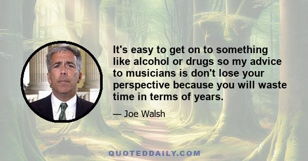 It's easy to get on to something like alcohol or drugs so my advice to musicians is don't lose your perspective because you will waste time in terms of years.