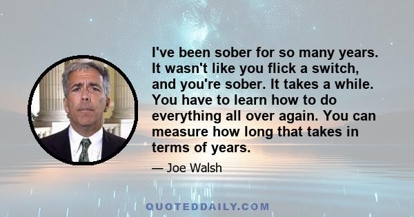 I've been sober for so many years. It wasn't like you flick a switch, and you're sober. It takes a while. You have to learn how to do everything all over again. You can measure how long that takes in terms of years.