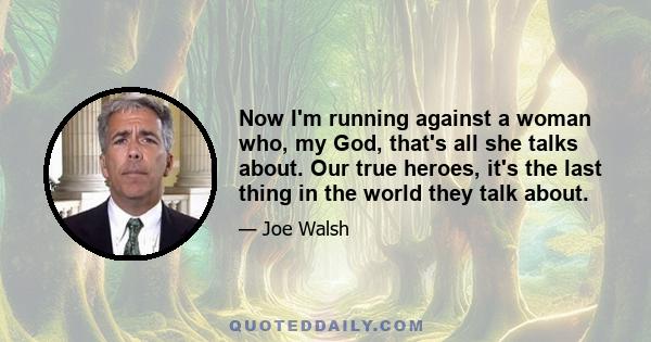 Now I'm running against a woman who, my God, that's all she talks about. Our true heroes, it's the last thing in the world they talk about.