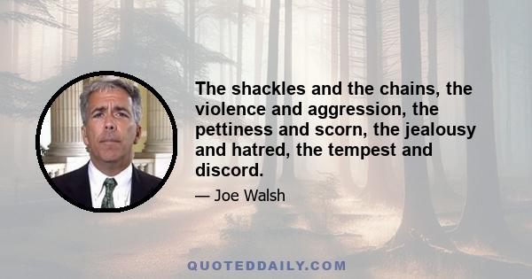 The shackles and the chains, the violence and aggression, the pettiness and scorn, the jealousy and hatred, the tempest and discord.