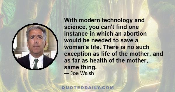 With modern technology and science, you can't find one instance in which an abortion would be needed to save a woman's life. There is no such exception as life of the mother, and as far as health of the mother, same