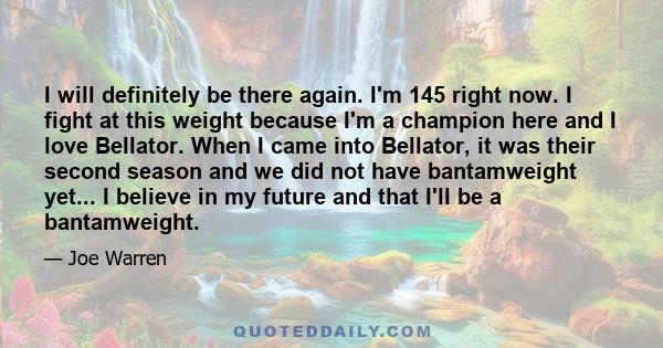 I will definitely be there again. I'm 145 right now. I fight at this weight because I'm a champion here and I love Bellator. When I came into Bellator, it was their second season and we did not have bantamweight yet...