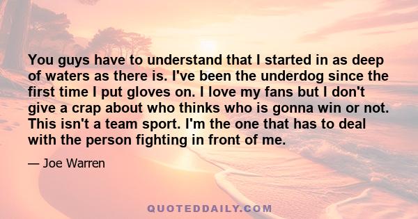 You guys have to understand that I started in as deep of waters as there is. I've been the underdog since the first time I put gloves on. I love my fans but I don't give a crap about who thinks who is gonna win or not.