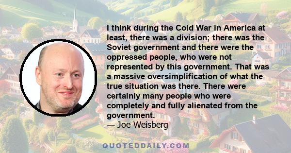 I think during the Cold War in America at least, there was a division; there was the Soviet government and there were the oppressed people, who were not represented by this government. That was a massive