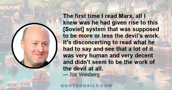 The first time I read Marx, all I knew was he had given rise to this [Soviet] system that was supposed to be more or less the devil's work. It's disconcerting to read what he had to say and see that a lot of it was very 