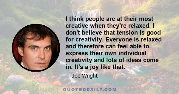 I think people are at their most creative when they're relaxed. I don't believe that tension is good for creativity. Everyone is relaxed and therefore can feel able to express their own individual creativity and lots of 