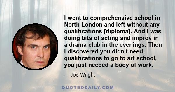 I went to comprehensive school in North London and left without any qualifications [diploma]. And I was doing bits of acting and improv in a drama club in the evenings. Then I discovered you didn't need qualifications