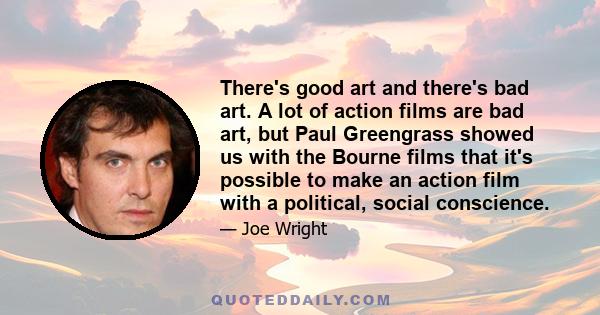 There's good art and there's bad art. A lot of action films are bad art, but Paul Greengrass showed us with the Bourne films that it's possible to make an action film with a political, social conscience.