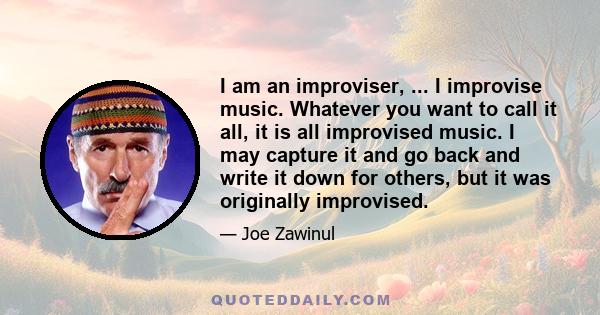 I am an improviser, ... I improvise music. Whatever you want to call it all, it is all improvised music. I may capture it and go back and write it down for others, but it was originally improvised.