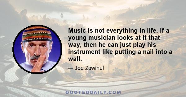 Music is not everything in life. If a young musician looks at it that way, then he can just play his instrument like putting a nail into a wall.