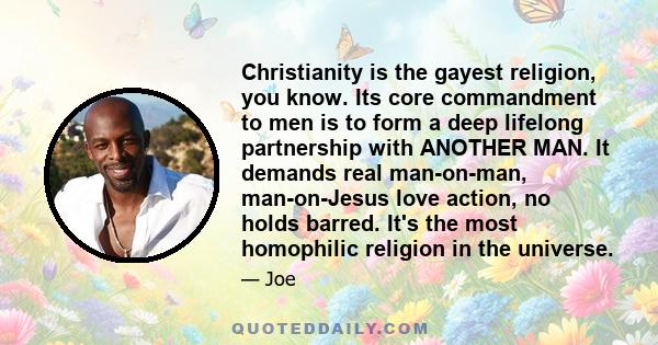 Christianity is the gayest religion, you know. Its core commandment to men is to form a deep lifelong partnership with ANOTHER MAN. It demands real man-on-man, man-on-Jesus love action, no holds barred. It's the most