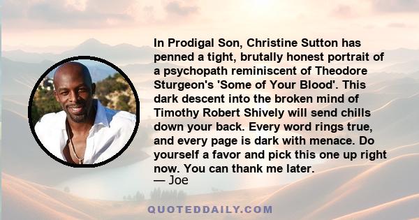 In Prodigal Son, Christine Sutton has penned a tight, brutally honest portrait of a psychopath reminiscent of Theodore Sturgeon's 'Some of Your Blood'. This dark descent into the broken mind of Timothy Robert Shively