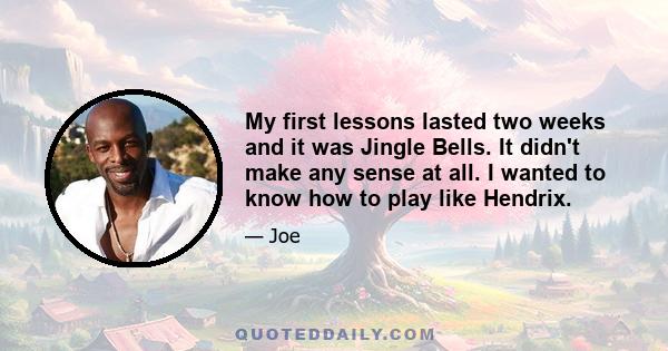 My first lessons lasted two weeks and it was Jingle Bells. It didn't make any sense at all. I wanted to know how to play like Hendrix.