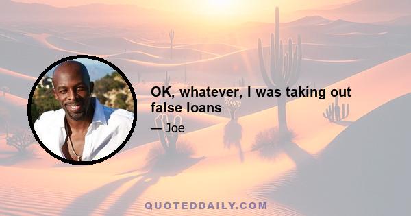 OK, whatever, I was taking out false loans