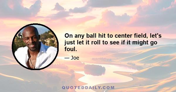 On any ball hit to center field, let's just let it roll to see if it might go foul.