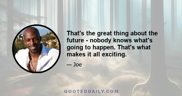 That's the great thing about the future - nobody knows what's going to happen. That's what makes it all exciting.