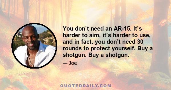 You don’t need an AR-15. It’s harder to aim, it’s harder to use, and in fact, you don’t need 30 rounds to protect yourself. Buy a shotgun. Buy a shotgun.