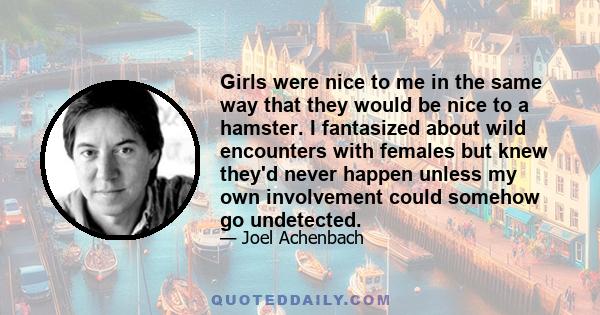 Girls were nice to me in the same way that they would be nice to a hamster. I fantasized about wild encounters with females but knew they'd never happen unless my own involvement could somehow go undetected.