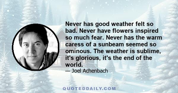 Never has good weather felt so bad. Never have flowers inspired so much fear. Never has the warm caress of a sunbeam seemed so ominous. The weather is sublime, it's glorious, it's the end of the world.