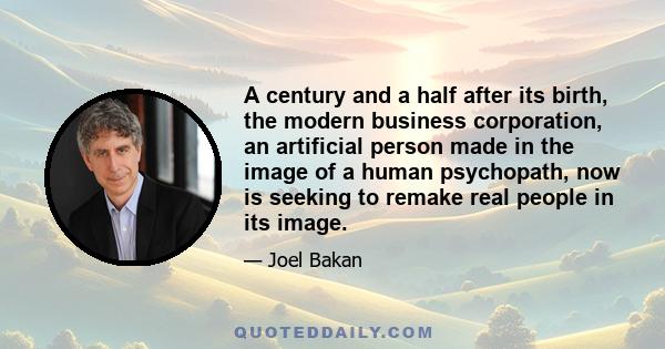 A century and a half after its birth, the modern business corporation, an artificial person made in the image of a human psychopath, now is seeking to remake real people in its image.