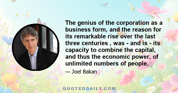 The genius of the corporation as a business form, and the reason for its remarkable rise over the last three centuries , was - and is - its capacity to combine the capital, and thus the economic power, of unlimited