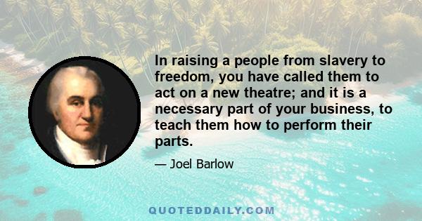 In raising a people from slavery to freedom, you have called them to act on a new theatre; and it is a necessary part of your business, to teach them how to perform their parts.