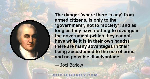 The danger (where there is any) from armed citizens, is only to the *government*, not to *society*; and as long as they have nothing to revenge in the government (which they cannot have while it is in their own hands)