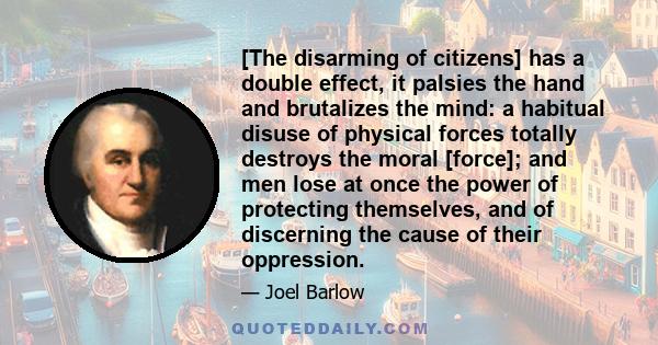 [The disarming of citizens] has a double effect, it palsies the hand and brutalizes the mind: a habitual disuse of physical forces totally destroys the moral [force]; and men lose at once the power of protecting