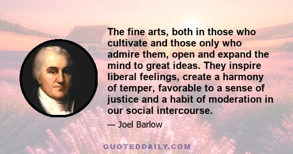 The fine arts, both in those who cultivate and those only who admire them, open and expand the mind to great ideas. They inspire liberal feelings, create a harmony of temper, favorable to a sense of justice and a habit