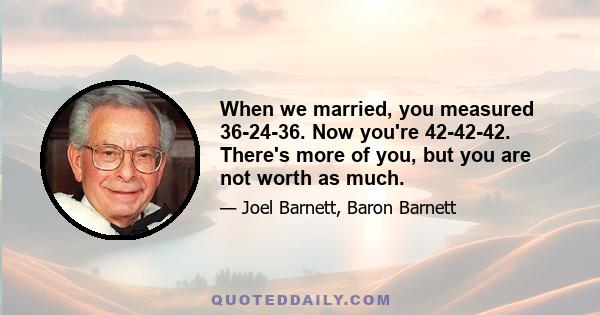 When we married, you measured 36-24-36. Now you're 42-42-42. There's more of you, but you are not worth as much.