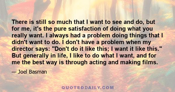 There is still so much that I want to see and do, but for me, it's the pure satisfaction of doing what you really want. I always had a problem doing things that I didn't want to do. I don't have a problem when my