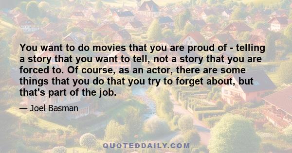 You want to do movies that you are proud of - telling a story that you want to tell, not a story that you are forced to. Of course, as an actor, there are some things that you do that you try to forget about, but that's 