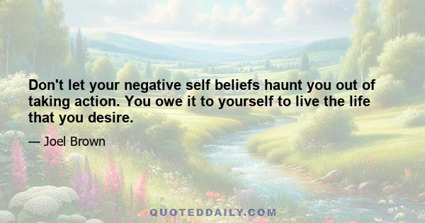 Don't let your negative self beliefs haunt you out of taking action. You owe it to yourself to live the life that you desire.