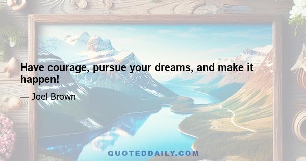 Have courage, pursue your dreams, and make it happen!