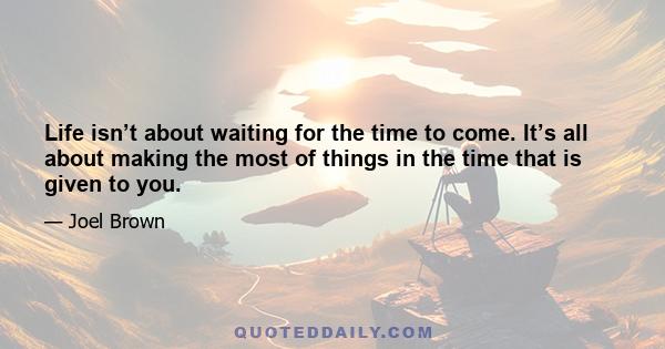 Life isn’t about waiting for the time to come. It’s all about making the most of things in the time that is given to you.