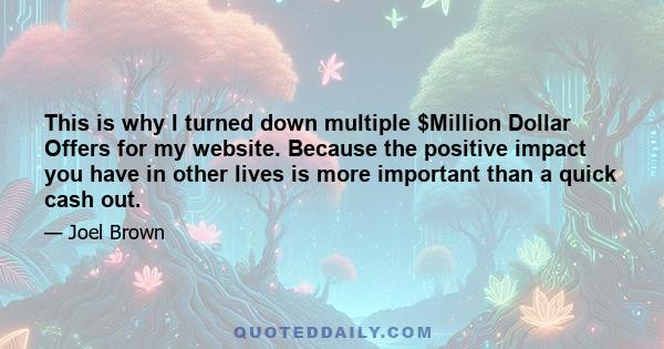 This is why I turned down multiple $Million Dollar Offers for my website. Because the positive impact you have in other lives is more important than a quick cash out.