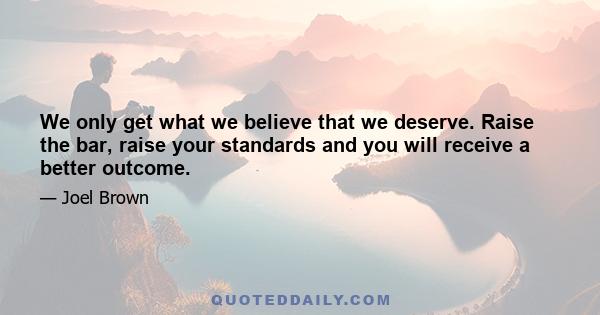 We only get what we believe that we deserve. Raise the bar, raise your standards and you will receive a better outcome.