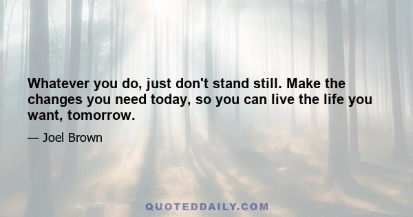 Whatever you do, just don't stand still. Make the changes you need today, so you can live the life you want, tomorrow.