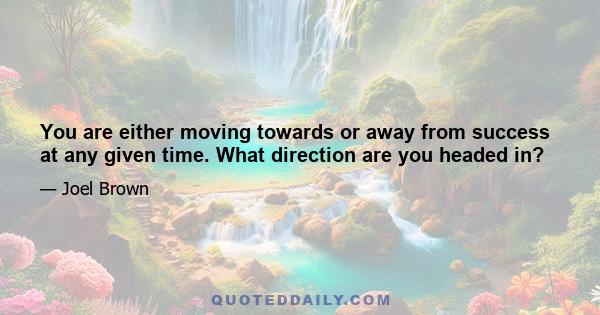 You are either moving towards or away from success at any given time. What direction are you headed in?