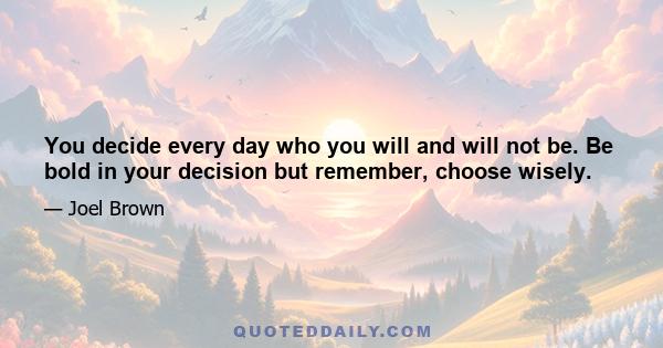 You decide every day who you will and will not be. Be bold in your decision but remember, choose wisely.