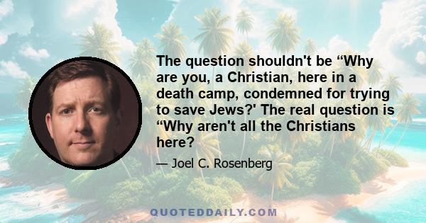 The question shouldn't be “Why are you, a Christian, here in a death camp, condemned for trying to save Jews?' The real question is “Why aren't all the Christians here?