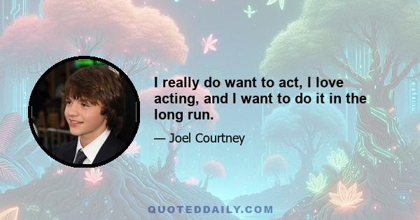 I really do want to act, I love acting, and I want to do it in the long run.