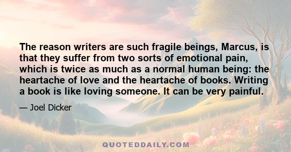 The reason writers are such fragile beings, Marcus, is that they suffer from two sorts of emotional pain, which is twice as much as a normal human being: the heartache of love and the heartache of books. Writing a book