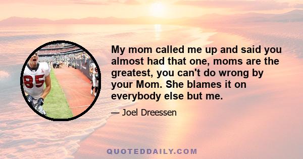 My mom called me up and said you almost had that one, moms are the greatest, you can't do wrong by your Mom. She blames it on everybody else but me.